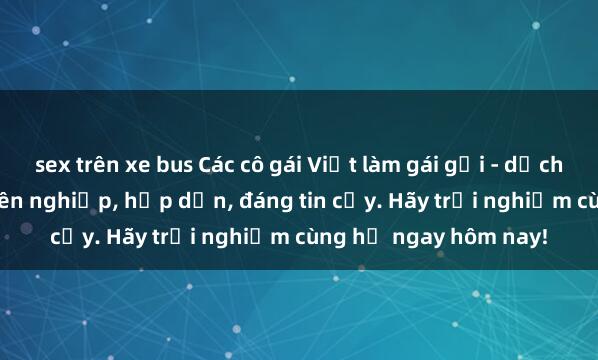 sex trên xe bus Các cô gái Việt làm gái gọi - dịch vụ sex gái Việt chuyên nghiệp, hấp dẫn, đáng tin cậy. Hãy trải nghiệm cùng họ ngay hôm nay!