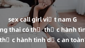sex call girl việt nam Gái Việt mang thai có thể thực hành tình dục an toàn?