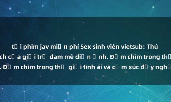 tải phim jav miễn phí Sex sinh viên vietsub: Thú vui mới mẻ và phấn khích của giới trẻ đam mê điện ảnh. Đắm chìm trong thế giới tình ái và cảm xúc đầy nghị lực.