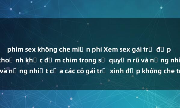 phim sex không che miễn phí Xem sex gái trẻ đẹp không che, tận hưởng khoảnh khắc đắm chìm trong sự quyến rũ và nồng nhiệt của các cô gái trẻ xinh đẹp không che trên màn hình.