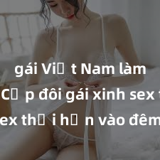 gái Việt Nam làm tình Cặp đôi gái xinh sex thổi hồn vào đêm muộn