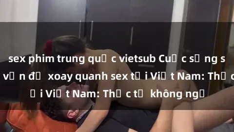 sex phim trung quốc vietsub Cuộc sống sinh viên và các vấn đề xoay quanh sex tại Việt Nam: Thực tế không ngờ