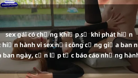 sex gái có chồng Khiếp sợ khi phát hiện cặp đôi đang thực hiện hành vi sex nơi công cộng giữa ban ngày, cần lập tức báo cáo những hành vi vi phạm này.