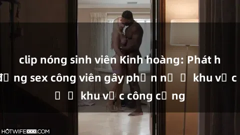 clip nóng sinh viên Kinh hoàng: Phát hiện hành động sex công viên gây phẫn nộ ở khu vực công cộng