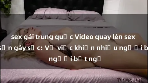 sex gái trung quốc Video quay lén sex khách sạn gây sốc: Vụ việc khiến nhiều người bất ngờ