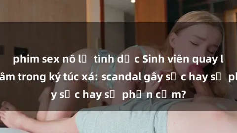 phim sex nô lệ tình dục Sinh viên quay lén khiêu dâm trong ký túc xá: scandal gây sốc hay sự phản cảm?