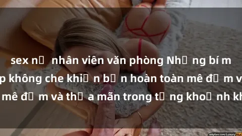 sex nữ nhân viên văn phòng Những bí mật sex gái trẻ đẹp không che khiến bạn hoàn toàn mê đắm và thỏa mãn trong từng khoảnh khắc đam mê