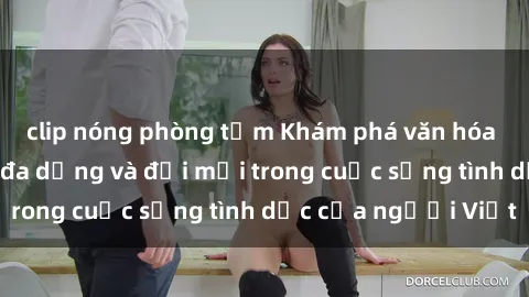clip nóng phòng tắm Khám phá văn hóa sex Việt Nam: Sự đa dạng và đổi mới trong cuộc sống tình dục của người Việt