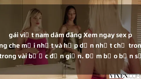 gái việt nam dâm đãng Xem ngay sex phim Việt Nam không che mới nhất và hấp dẫn nhất chỉ trong vài bước đơn giản. Đảm bảo bạn sẽ không thất vọng!