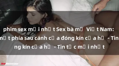 phim sex mới nhất Sex bà mẹ Việt Nam: Sự thật và bí mật phía sau cánh cửa đóng kín của họ - Tin tức mới nhất