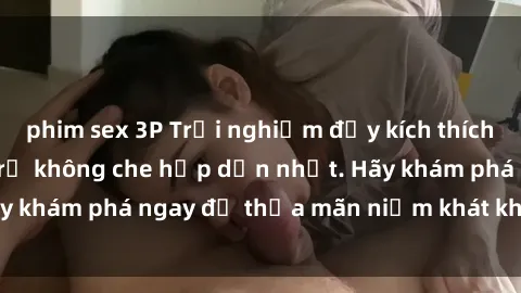 phim sex 3P Trải nghiệm đầy kích thích với video sex gái trẻ không che hấp dẫn nhất. Hãy khám phá ngay để thỏa mãn niềm khát khao của bạn!