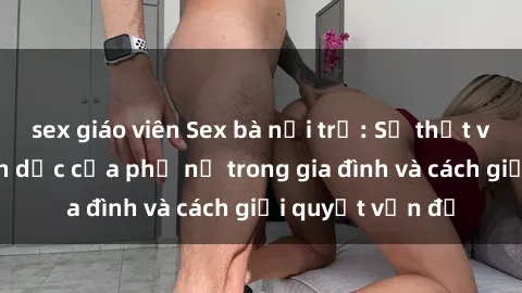 sex giáo viên Sex bà nội trợ: Sự thật về đời sống tình dục của phụ nữ trong gia đình và cách giải quyết vấn đề