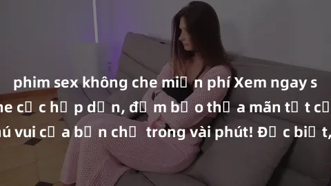 phim sex không che miễn phí Xem ngay sex gái trẻ không che cực hấp dẫn, đảm bảo thỏa mãn tất cả các thú vui của bạn chỉ trong vài phút! Đặc biệt, không che - cực kỳ đam mê!