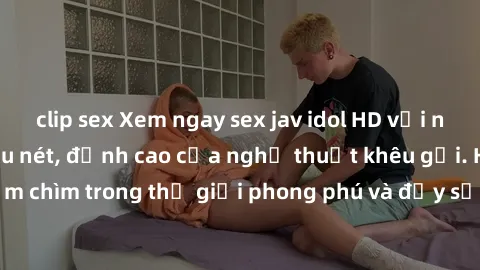 clip sex Xem ngay sex jav idol HD với những cảnh quay siêu nét, đỉnh cao của nghệ thuật khêu gợi. Hãy đắm chìm trong thế giới phong phú và đầy sức lôi cuốn này ngay hôm nay!