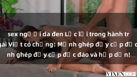 sex người da đen Lạc lối trong hành trình tìm kiếm sex gái Việt có chồng: Mảnh ghép đầy cấp độc đáo và hấp dẫn!