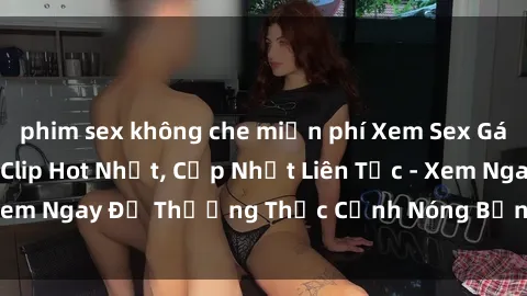phim sex không che miễn phí Xem Sex Gái Việt Không Che - Clip Hot Nhất, Cập Nhật Liên Tục - Xem Ngay Để Thưởng Thức Cảnh Nóng Bỏng, Đầy Kích thích!