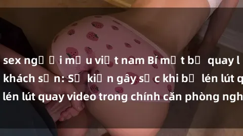 sex người mẫu việt nam Bí mật bị quay lén làm tình trong khách sạn: Sự kiện gây sốc khi bị lén lút quay video trong chính căn phòng nghỉ của mình!