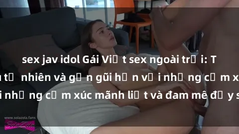 sex jav idol Gái Việt sex ngoài trời: Trải nghiệm tình yêu tự nhiên và gần gũi hơn với những cảm xúc mãnh liệt và đam mê đầy say đắm.