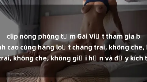 clip nóng phòng tắm Gái Việt tham gia buổi gangbang đỉnh cao cùng hàng loạt chàng trai, không che, không giới hạn và đầy kích thích.