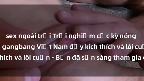 sex ngoài trời Trải nghiệm cực kỳ nóng bỏng với các buổi gangbang Việt Nam đầy kích thích và lôi cuốn - Bạn đã sẵn sàng tham gia chưa?