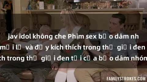 jav idol không che Phim sex bạo dâm nhóm: Trải nghiệm mới lạ và đầy kích thích trong thế giới đen tối của bạo dâm nhóm
