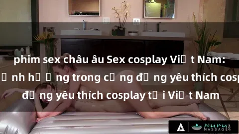phim sex châu âu Sex cosplay Việt Nam: Sự phát triển và ảnh hưởng trong cộng đồng yêu thích cosplay tại Việt Nam