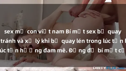 sex mẹ con việt nam Bí mật sex bị quay lén: Cách phòng tránh và xử lý khi bị quay lén trong lúc tận hưởng đam mê. Đừng để bí mật của bạn bị lộ lý!