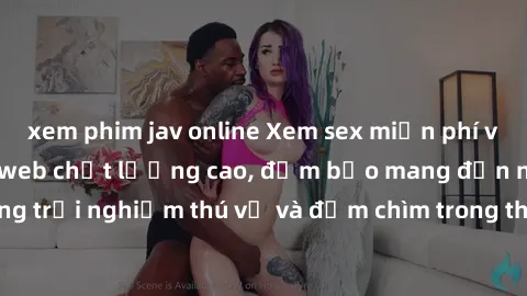 xem phim jav online Xem sex miễn phí vietsub tại các trang web chất lượng cao, đảm bảo mang đến những trải nghiệm thú vị và đắm chìm trong thế giới giải trí đầy màu sắc.