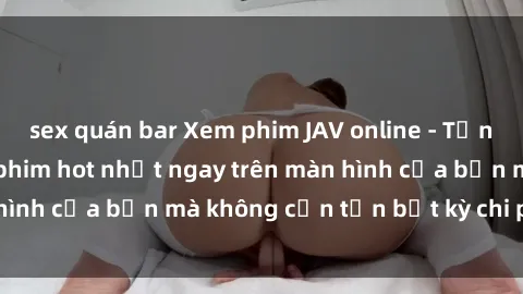 sex quán bar Xem phim JAV online - Tận hưởng những bộ phim hot nhất ngay trên màn hình của bạn mà không cần tốn bất kỳ chi phí nào!
