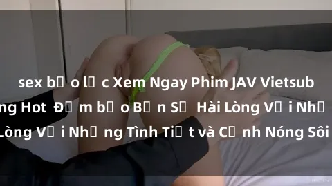 sex bạo lực Xem Ngay Phim JAV Vietsub Hấp Dẫn Nhất Đang Hot  Đảm bảo Bạn Sẽ Hài Lòng Với Những Tình Tiết và Cảnh Nóng Sôi Động!