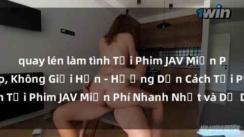 quay lén làm tình Tải Phim JAV Miễn Phí Chất Lượng Cao, Không Giới Hạn - Hướng Dẫn Cách Tải Phim JAV Miễn Phí Nhanh Nhất và Dễ Dàng Trên Mạng
