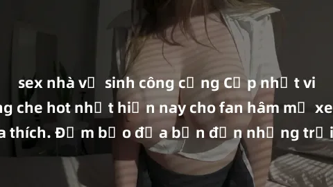 sex nhà vệ sinh công cộng Cập nhật video JAV idol không che hot nhất hiện nay cho fan hâm mộ xem thỏa thích. Đảm bảo đưa bạn đến những trải nghiệm mới lạ và hấp dẫn.