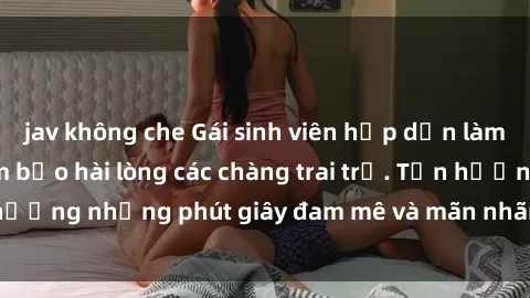 jav không che Gái sinh viên hấp dẫn làm tình say đắm, đảm bảo hài lòng các chàng trai trẻ. Tận hưởng những phút giây đam mê và mãn nhãn cùng cô gái này.