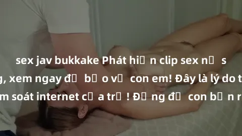 sex jav bukkake Phát hiện clip sex nữ sinh gây chấn động, xem ngay để bảo vệ con em! Đây là lý do tại sao nên kiểm soát internet của trẻ! Đừng để con bạn rơi vào tình huống nguy hiểm này!