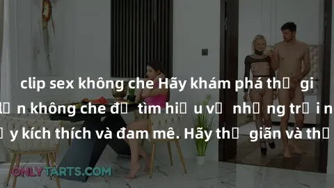 clip sex không che Hãy khám phá thế giới của sex người lớn không che để tìm hiểu về những trải nghiệm đầy kích thích và đam mê. Hãy thư giãn và thỏa mãn các ham muốn của bạn!