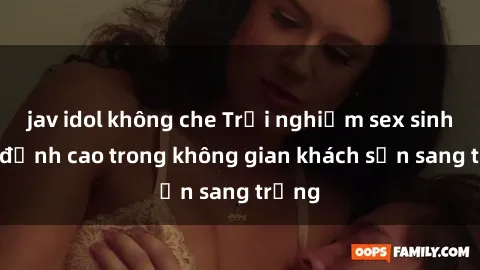 jav idol không che Trải nghiệm sex sinh viên đỉnh cao trong không gian khách sạn sang trọng