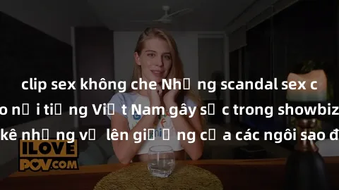 clip sex không che Những scandal sex của những ngôi sao nổi tiếng Việt Nam gây sốc trong showbiz. Liệt kê những vụ lên giường của các ngôi sao được công chúng quan tâm.