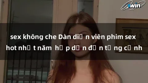 sex không che Dàn diễn viên phim sex hot nhất năm  hấp dẫn đến từng cảnh