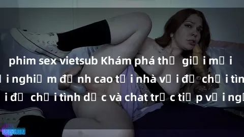 phim sex vietsub Khám phá thế giới mới của sex online: Trải nghiệm đỉnh cao tại nhà với đồ chơi tình dục và chat trực tiếp với người lạ!