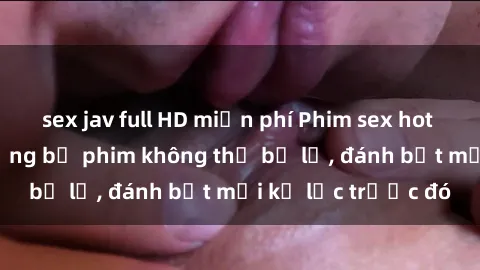 sex jav full HD miễn phí Phim sex hot nhất năm  Top những bộ phim không thể bỏ lỡ, đánh bật mọi kỷ lục trước đó