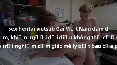 sex hentai vietsub Gái Việt Nam dâm đãng làm tình say đắm, khiến người đối diện không thể cưỡng lại được. Hãy trải nghiệm cảm giác mê ly biết bao của phong cách yêu đương đậm chất dân tộc!