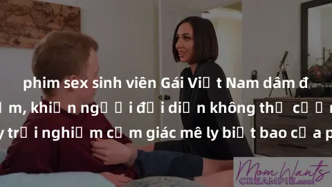 phim sex sinh viên Gái Việt Nam dâm đãng làm tình say đắm, khiến người đối diện không thể cưỡng lại được. Hãy trải nghiệm cảm giác mê ly biết bao của phong cách yêu đương đậm chất dân tộc!