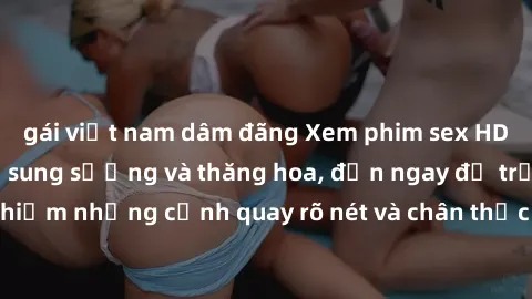 gái việt nam dâm đãng Xem phim sex HD: Đỉnh cao của sự sung sướng và thăng hoa, đến ngay để trải nghiệm những cảnh quay rõ nét và chân thực nhất. Hãy cùng khám phá!