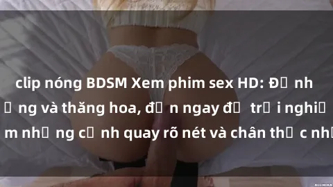 clip nóng BDSM Xem phim sex HD: Đỉnh cao của sự sung sướng và thăng hoa, đến ngay để trải nghiệm những cảnh quay rõ nét và chân thực nhất. Hãy cùng khám phá!