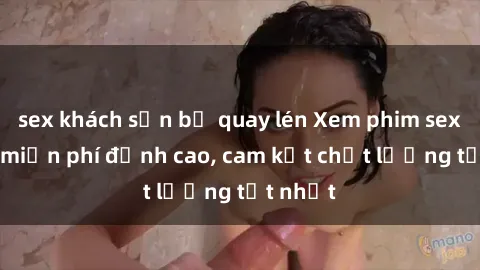 sex khách sạn bị quay lén Xem phim sex online miễn phí đỉnh cao, cam kết chất lượng tốt nhất