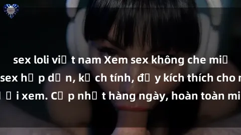 sex loli việt nam Xem sex không che miễn phí - Những clip sex hấp dẫn, kịch tính, đầy kích thích cho người xem. Cập nhật hàng ngày, hoàn toàn miễn phí, độ phân giải cao.