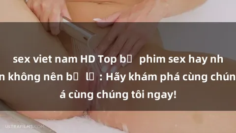 sex viet nam HD Top bộ phim sex hay nhất mà bạn không nên bỏ lỡ: Hãy khám phá cùng chúng tôi ngay!