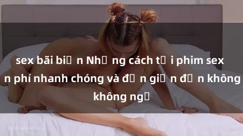 sex bãi biển Những cách tải phim sex miễn phí nhanh chóng và đơn giản đến không ngờ