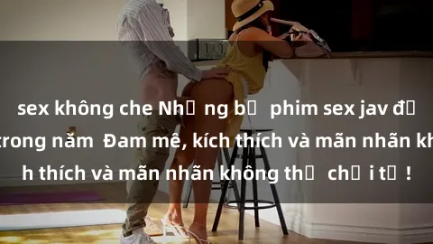 sex không che Những bộ phim sex jav đỉnh cao phải xem trong năm  Đam mê, kích thích và mãn nhãn không thể chối từ!