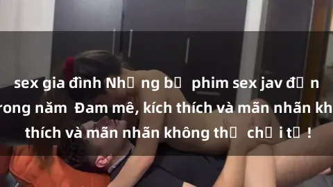 sex gia đình Những bộ phim sex jav đỉnh cao phải xem trong năm  Đam mê, kích thích và mãn nhãn không thể chối từ!